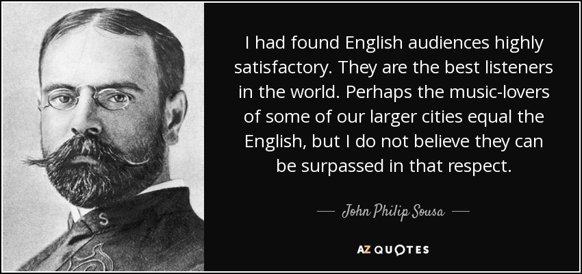 I had found English audiences highly satisfactory. They are the best listeners in the world. Perhaps the music-lovers of some of our larger cities equal the English, but I do not believe they can be surpassed in that respect. - John Philip Sousa