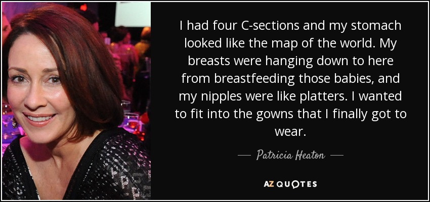 I had four C-sections and my stomach looked like the map of the world. My breasts were hanging down to here from breastfeeding those babies, and my nipples were like platters. I wanted to fit into the gowns that I finally got to wear. - Patricia Heaton