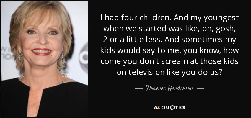 I had four children. And my youngest when we started was like, oh, gosh, 2 or a little less. And sometimes my kids would say to me, you know, how come you don't scream at those kids on television like you do us? - Florence Henderson