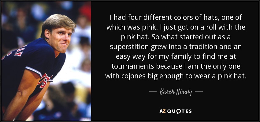 I had four different colors of hats, one of which was pink. I just got on a roll with the pink hat. So what started out as a superstition grew into a tradition and an easy way for my family to find me at tournaments because I am the only one with cojones big enough to wear a pink hat. - Karch Kiraly