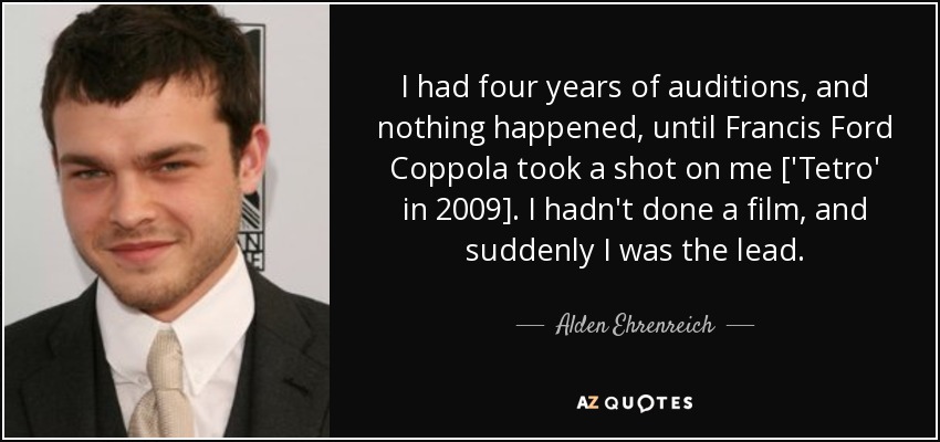 I had four years of auditions, and nothing happened, until Francis Ford Coppola took a shot on me ['Tetro' in 2009]. I hadn't done a film, and suddenly I was the lead. - Alden Ehrenreich