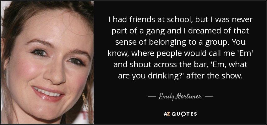 I had friends at school, but I was never part of a gang and I dreamed of that sense of belonging to a group. You know, where people would call me 'Em' and shout across the bar, 'Em, what are you drinking?' after the show. - Emily Mortimer