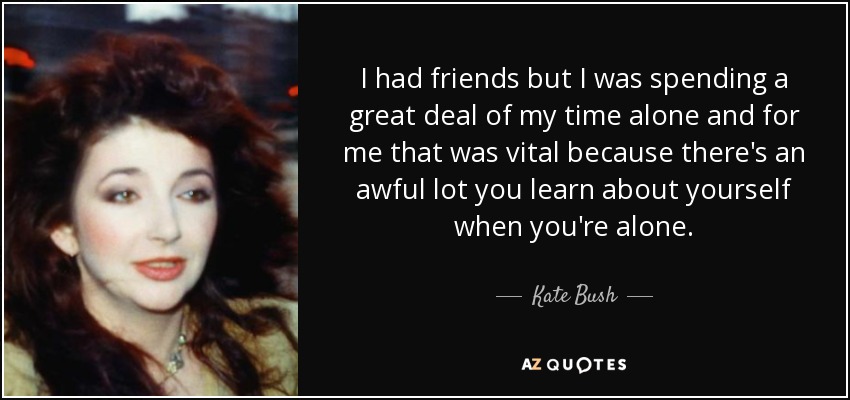 I had friends but I was spending a great deal of my time alone and for me that was vital because there's an awful lot you learn about yourself when you're alone. - Kate Bush