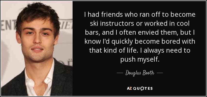 I had friends who ran off to become ski instructors or worked in cool bars, and I often envied them, but I know I'd quickly become bored with that kind of life. I always need to push myself. - Douglas Booth