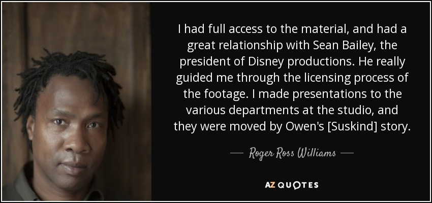 I had full access to the material, and had a great relationship with Sean Bailey, the president of Disney productions. He really guided me through the licensing process of the footage. I made presentations to the various departments at the studio, and they were moved by Owen's [Suskind] story. - Roger Ross Williams