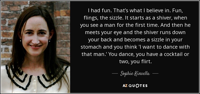 I had fun. That’s what I believe in. Fun, flings, the sizzle. It starts as a shiver, when you see a man for the first time. And then he meets your eye and the shiver runs down your back and becomes a sizzle in your stomach and you think 'I want to dance with that man.' You dance, you have a cocktail or two, you flirt. - Sophie Kinsella