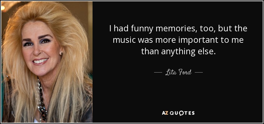 I had funny memories, too, but the music was more important to me than anything else. - Lita Ford