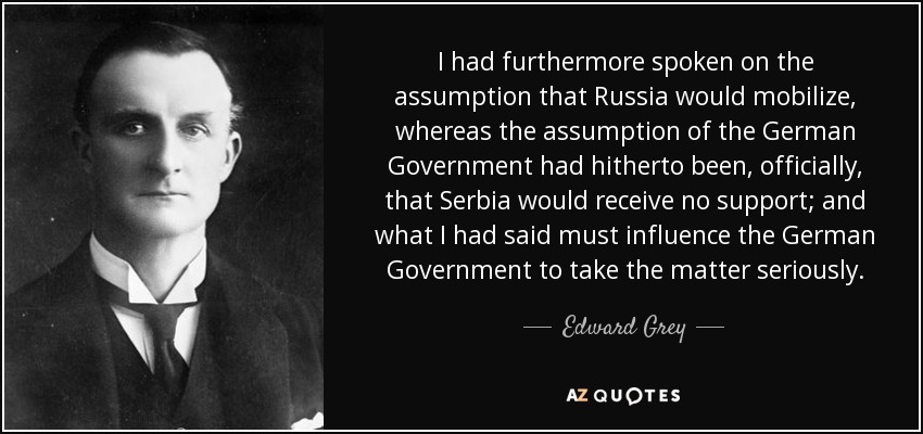 I had furthermore spoken on the assumption that Russia would mobilize, whereas the assumption of the German Government had hitherto been, officially, that Serbia would receive no support; and what I had said must influence the German Government to take the matter seriously. - Edward Grey, 1st Viscount Grey of Fallodon