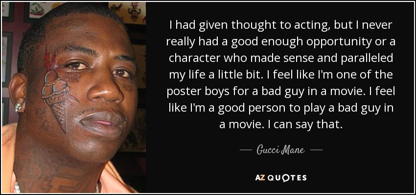 I had given thought to acting, but I never really had a good enough opportunity or a character who made sense and paralleled my life a little bit. I feel like I'm one of the poster boys for a bad guy in a movie. I feel like I'm a good person to play a bad guy in a movie. I can say that. - Gucci Mane