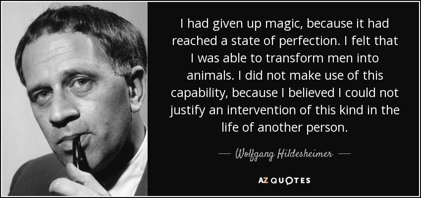 I had given up magic, because it had reached a state of perfection. I felt that I was able to transform men into animals. I did not make use of this capability, because I believed I could not justify an intervention of this kind in the life of another person. - Wolfgang Hildesheimer