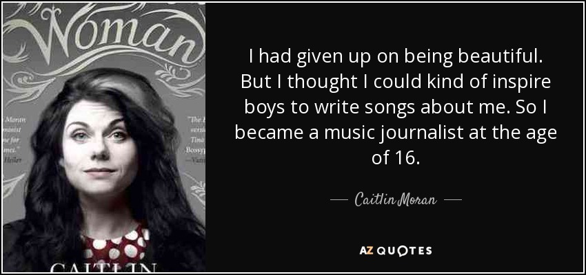 I had given up on being beautiful. But I thought I could kind of inspire boys to write songs about me. So I became a music journalist at the age of 16. - Caitlin Moran