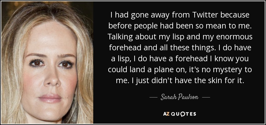 I had gone away from Twitter because before people had been so mean to me. Talking about my lisp and my enormous forehead and all these things. I do have a lisp, I do have a forehead I know you could land a plane on, it's no mystery to me. I just didn't have the skin for it. - Sarah Paulson