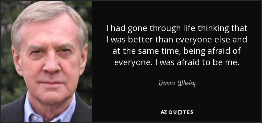 I had gone through life thinking that I was better than everyone else and at the same time, being afraid of everyone. I was afraid to be me. - Dennis Wholey