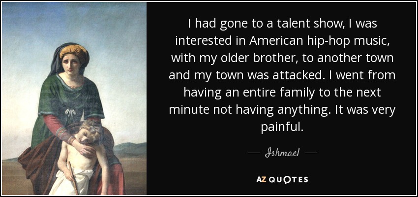 I had gone to a talent show, I was interested in American hip-hop music, with my older brother, to another town and my town was attacked. I went from having an entire family to the next minute not having anything. It was very painful. - Ishmael