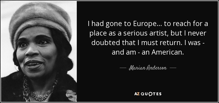 I had gone to Europe . . . to reach for a place as a serious artist, but I never doubted that I must return. I was - and am - an American. - Marian Anderson