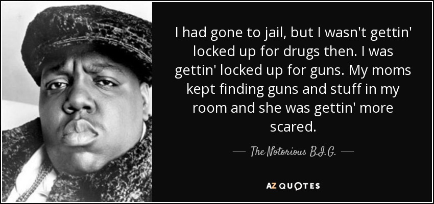 I had gone to jail, but I wasn't gettin' locked up for drugs then. I was gettin' locked up for guns. My moms kept finding guns and stuff in my room and she was gettin' more scared. - The Notorious B.I.G.