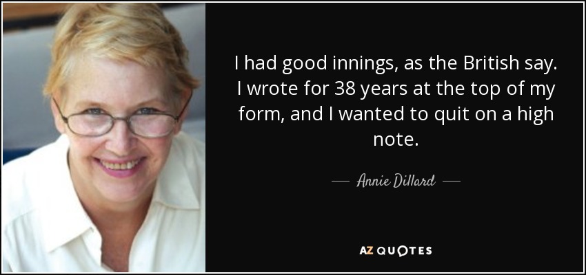 I had good innings, as the British say. I wrote for 38 years at the top of my form, and I wanted to quit on a high note. - Annie Dillard