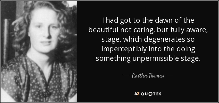 I had got to the dawn of the beautiful not caring, but fully aware, stage, which degenerates so imperceptibly into the doing something unpermissible stage. - Caitlin Thomas