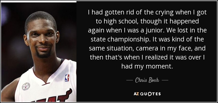 I had gotten rid of the crying when I got to high school, though it happened again when I was a junior. We lost in the state championship. It was kind of the same situation, camera in my face, and then that's when I realized it was over I had my moment. - Chris Bosh