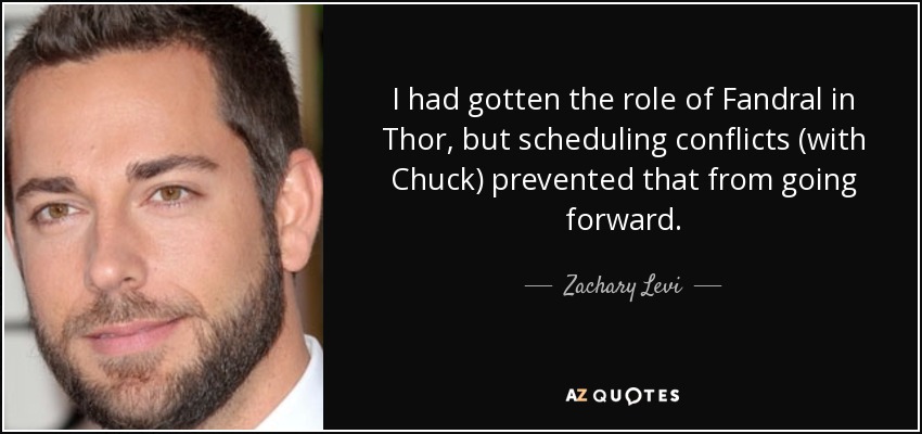 I had gotten the role of Fandral in Thor, but scheduling conflicts (with Chuck) prevented that from going forward. - Zachary Levi
