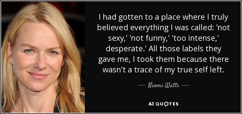 I had gotten to a place where I truly believed everything I was called: 'not sexy,' 'not funny,' 'too intense,' desperate.' All those labels they gave me, I took them because there wasn't a trace of my true self left. - Naomi Watts