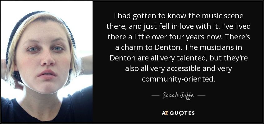 I had gotten to know the music scene there, and just fell in love with it. I've lived there a little over four years now. There's a charm to Denton. The musicians in Denton are all very talented, but they're also all very accessible and very community-oriented. - Sarah Jaffe