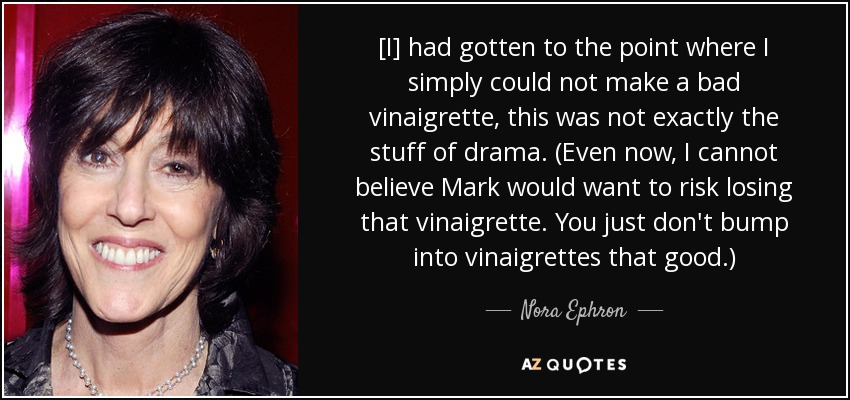 [I] had gotten to the point where I simply could not make a bad vinaigrette, this was not exactly the stuff of drama. (Even now, I cannot believe Mark would want to risk losing that vinaigrette. You just don't bump into vinaigrettes that good.) - Nora Ephron