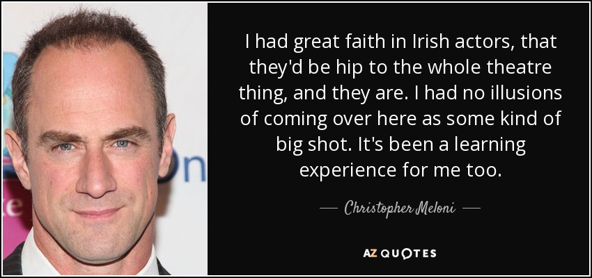 I had great faith in Irish actors, that they'd be hip to the whole theatre thing, and they are. I had no illusions of coming over here as some kind of big shot. It's been a learning experience for me too. - Christopher Meloni