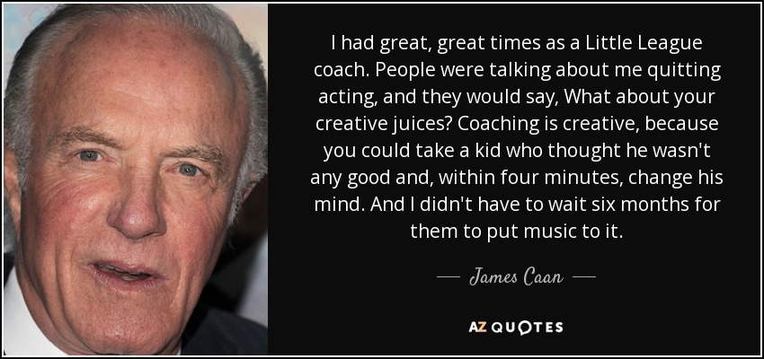 I had great, great times as a Little League coach. People were talking about me quitting acting, and they would say, What about your creative juices? Coaching is creative, because you could take a kid who thought he wasn't any good and, within four minutes, change his mind. And I didn't have to wait six months for them to put music to it. - James Caan