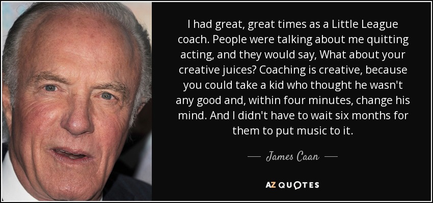 I had great, great times as a Little League coach. People were talking about me quitting acting, and they would say, What about your creative juices? Coaching is creative, because you could take a kid who thought he wasn't any good and, within four minutes, change his mind. And I didn't have to wait six months for them to put music to it. - James Caan