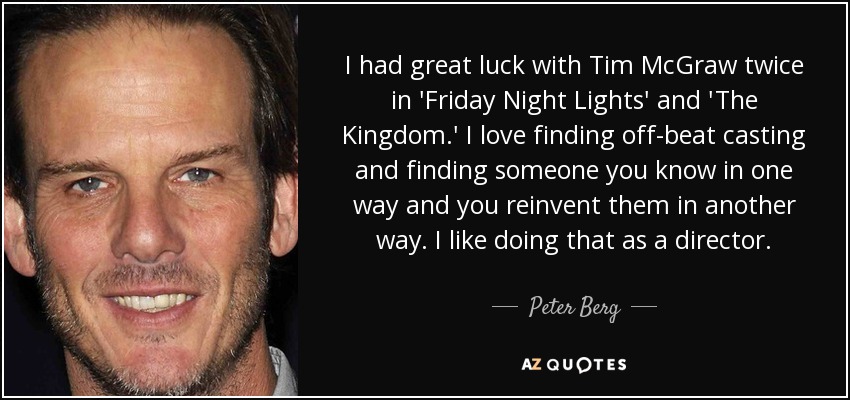 I had great luck with Tim McGraw twice in 'Friday Night Lights' and 'The Kingdom.' I love finding off-beat casting and finding someone you know in one way and you reinvent them in another way. I like doing that as a director. - Peter Berg