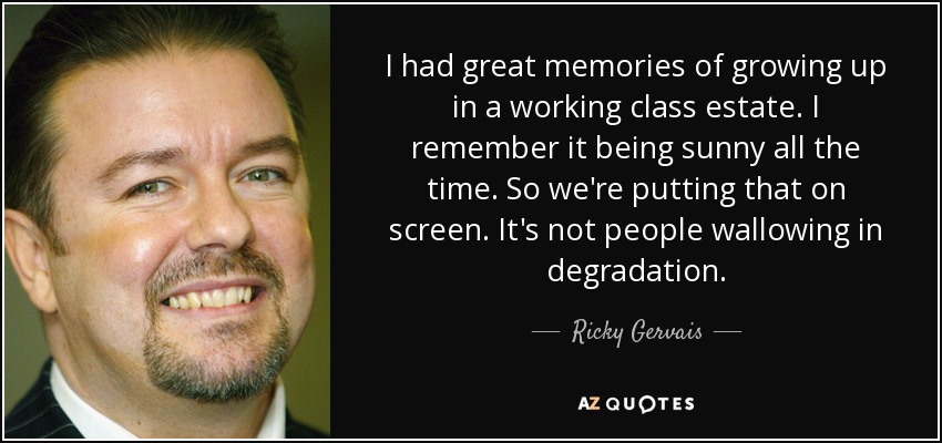 I had great memories of growing up in a working class estate. I remember it being sunny all the time. So we're putting that on screen. It's not people wallowing in degradation. - Ricky Gervais