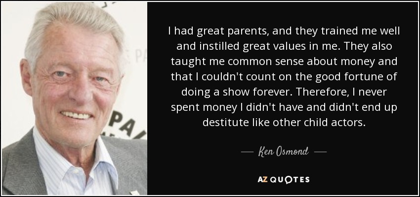 I had great parents, and they trained me well and instilled great values in me. They also taught me common sense about money and that I couldn't count on the good fortune of doing a show forever. Therefore, I never spent money I didn't have and didn't end up destitute like other child actors. - Ken Osmond