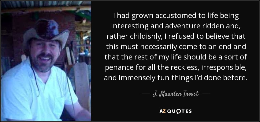 I had grown accustomed to life being interesting and adventure ridden and, rather childishly, I refused to believe that this must necessarily come to an end and that the rest of my life should be a sort of penance for all the reckless, irresponsible, and immensely fun things I’d done before. - J. Maarten Troost