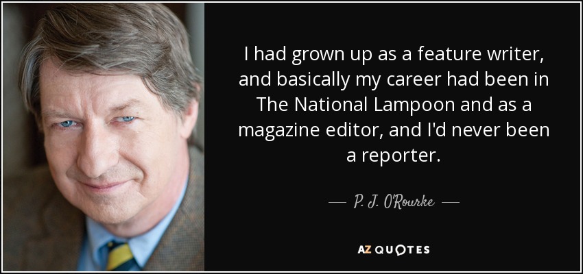 I had grown up as a feature writer, and basically my career had been in The National Lampoon and as a magazine editor, and I'd never been a reporter. - P. J. O'Rourke