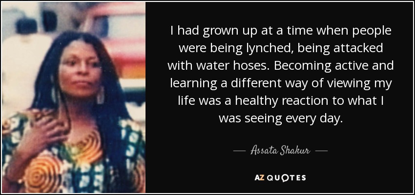 I had grown up at a time when people were being lynched, being attacked with water hoses. Becoming active and learning a different way of viewing my life was a healthy reaction to what I was seeing every day. - Assata Shakur