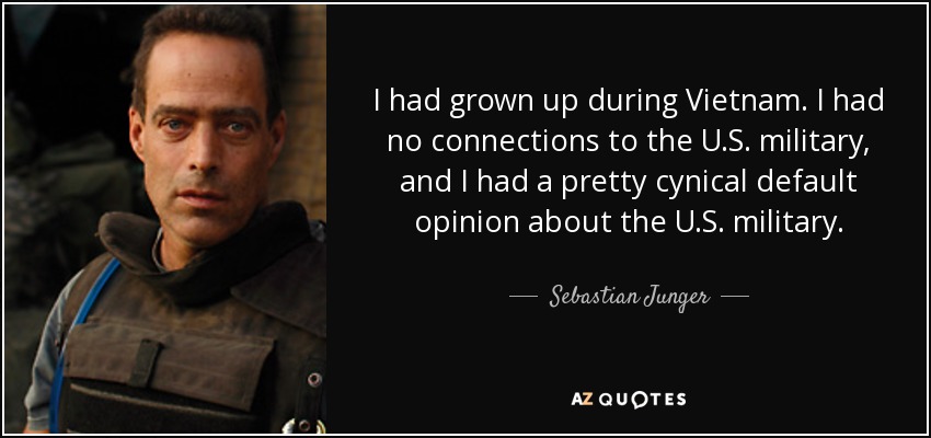 I had grown up during Vietnam. I had no connections to the U.S. military, and I had a pretty cynical default opinion about the U.S. military. - Sebastian Junger