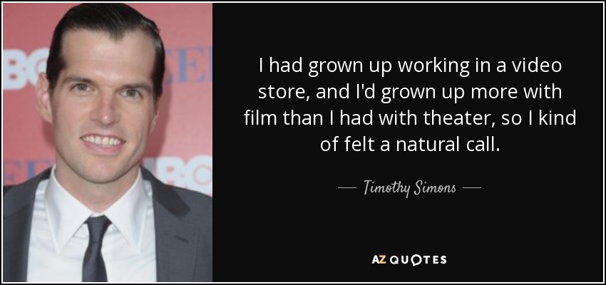 I had grown up working in a video store, and I'd grown up more with film than I had with theater, so I kind of felt a natural call. - Timothy Simons