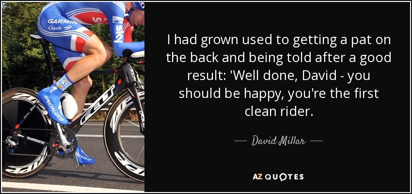 I had grown used to getting a pat on the back and being told after a good result: 'Well done, David - you should be happy, you're the first clean rider. - David Millar