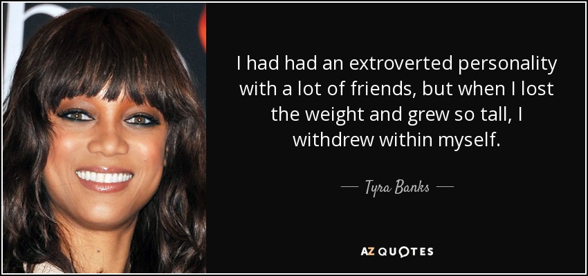 I had had an extroverted personality with a lot of friends, but when I lost the weight and grew so tall, I withdrew within myself. - Tyra Banks