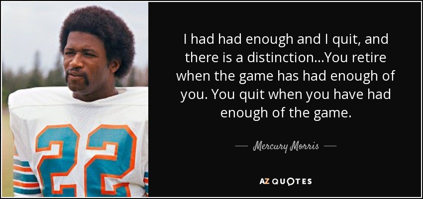 I had had enough and I quit, and there is a distinction…You retire when the game has had enough of you. You quit when you have had enough of the game. - Mercury Morris