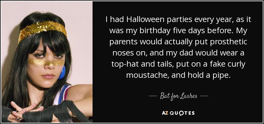 I had Halloween parties every year, as it was my birthday five days before. My parents would actually put prosthetic noses on, and my dad would wear a top-hat and tails, put on a fake curly moustache, and hold a pipe. - Bat for Lashes