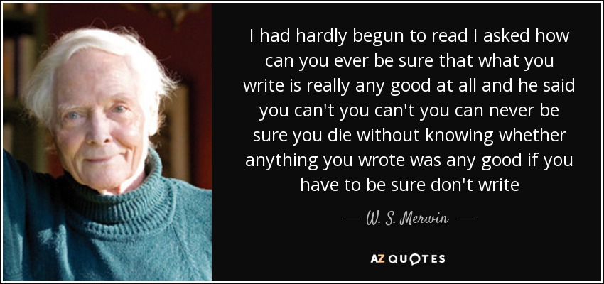 I had hardly begun to read I asked how can you ever be sure that what you write is really any good at all and he said you can't you can't you can never be sure you die without knowing whether anything you wrote was any good if you have to be sure don't write - W. S. Merwin