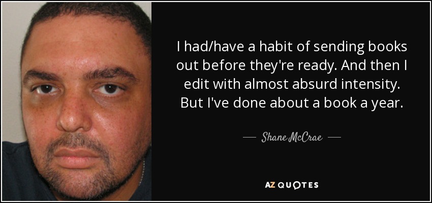 I had/have a habit of sending books out before they're ready. And then I edit with almost absurd intensity. But I've done about a book a year. - Shane McCrae
