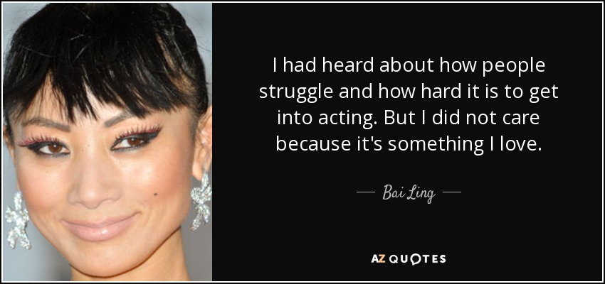 I had heard about how people struggle and how hard it is to get into acting. But I did not care because it's something I love. - Bai Ling