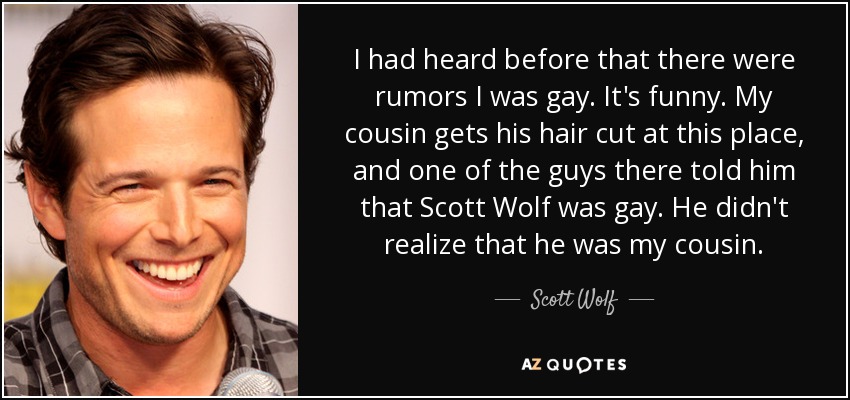 I had heard before that there were rumors I was gay. It's funny. My cousin gets his hair cut at this place, and one of the guys there told him that Scott Wolf was gay. He didn't realize that he was my cousin. - Scott Wolf