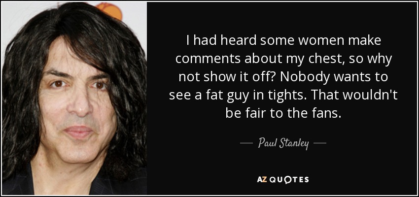 I had heard some women make comments about my chest, so why not show it off? Nobody wants to see a fat guy in tights. That wouldn't be fair to the fans. - Paul Stanley
