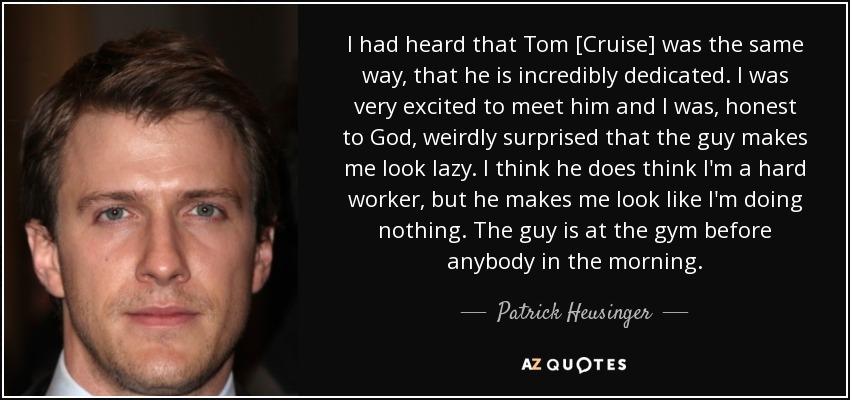 I had heard that Tom [Cruise] was the same way, that he is incredibly dedicated. I was very excited to meet him and I was, honest to God, weirdly surprised that the guy makes me look lazy. I think he does think I'm a hard worker, but he makes me look like I'm doing nothing. The guy is at the gym before anybody in the morning. - Patrick Heusinger