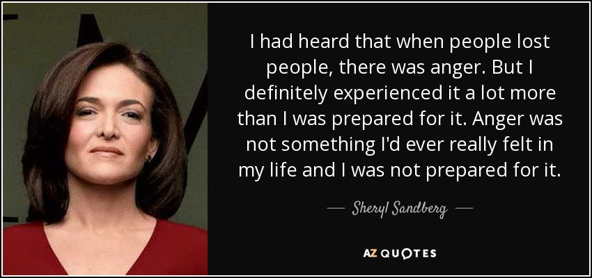 I had heard that when people lost people, there was anger. But I definitely experienced it a lot more than I was prepared for it. Anger was not something I'd ever really felt in my life and I was not prepared for it. - Sheryl Sandberg