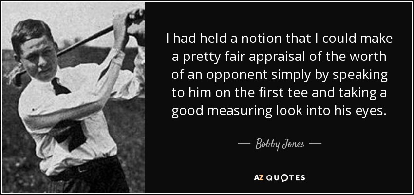I had held a notion that I could make a pretty fair appraisal of the worth of an opponent simply by speaking to him on the first tee and taking a good measuring look into his eyes. - Bobby Jones